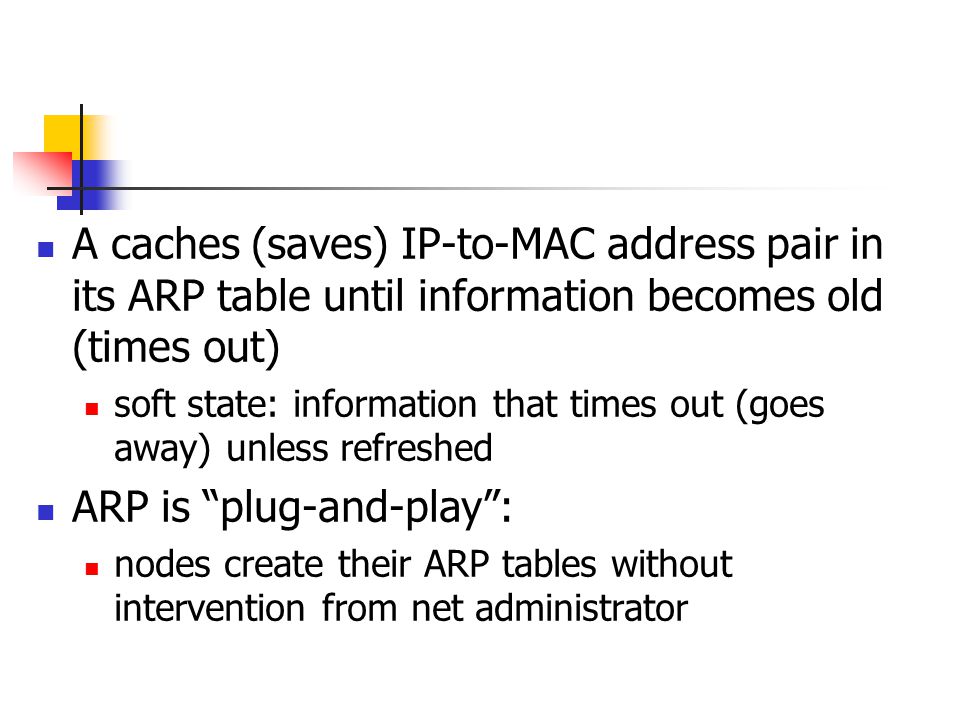 A caches (saves) IP-to-MAC address pair in its ARP table until information becomes old (times out) soft state: information that times out (goes away) unless refreshed ARP is plug-and-play : nodes create their ARP tables without intervention from net administrator