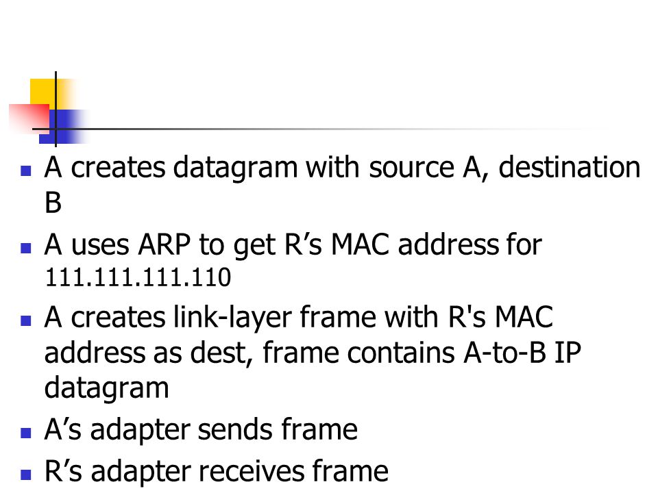 A creates datagram with source A, destination B A uses ARP to get R’s MAC address for A creates link-layer frame with R s MAC address as dest, frame contains A-to-B IP datagram A’s adapter sends frame R’s adapter receives frame