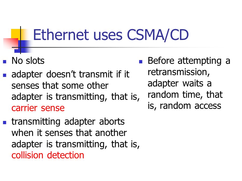 Ethernet uses CSMA/CD No slots adapter doesn’t transmit if it senses that some other adapter is transmitting, that is, carrier sense transmitting adapter aborts when it senses that another adapter is transmitting, that is, collision detection Before attempting a retransmission, adapter waits a random time, that is, random access