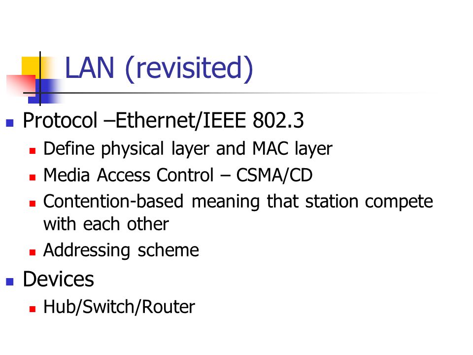 LAN (revisited) Protocol –Ethernet/IEEE Define physical layer and MAC layer Media Access Control – CSMA/CD Contention-based meaning that station compete with each other Addressing scheme Devices Hub/Switch/Router