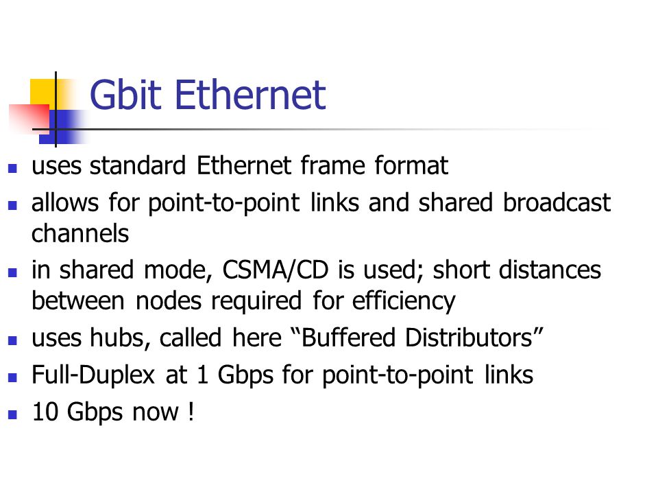 Gbit Ethernet uses standard Ethernet frame format allows for point-to-point links and shared broadcast channels in shared mode, CSMA/CD is used; short distances between nodes required for efficiency uses hubs, called here Buffered Distributors Full-Duplex at 1 Gbps for point-to-point links 10 Gbps now !