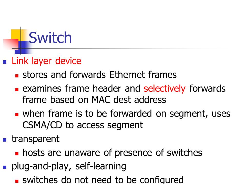 Switch Link layer device stores and forwards Ethernet frames examines frame header and selectively forwards frame based on MAC dest address when frame is to be forwarded on segment, uses CSMA/CD to access segment transparent hosts are unaware of presence of switches plug-and-play, self-learning switches do not need to be configured