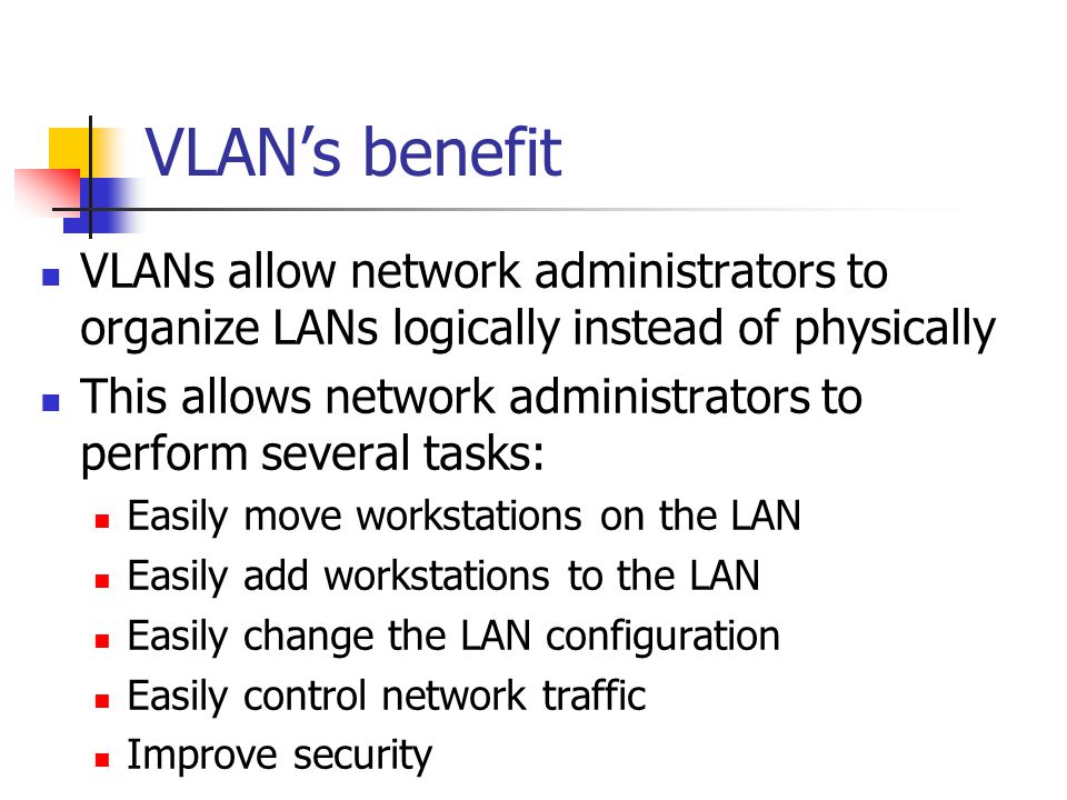 VLAN’s benefit VLANs allow network administrators to organize LANs logically instead of physically This allows network administrators to perform several tasks: Easily move workstations on the LAN Easily add workstations to the LAN Easily change the LAN configuration Easily control network traffic Improve security