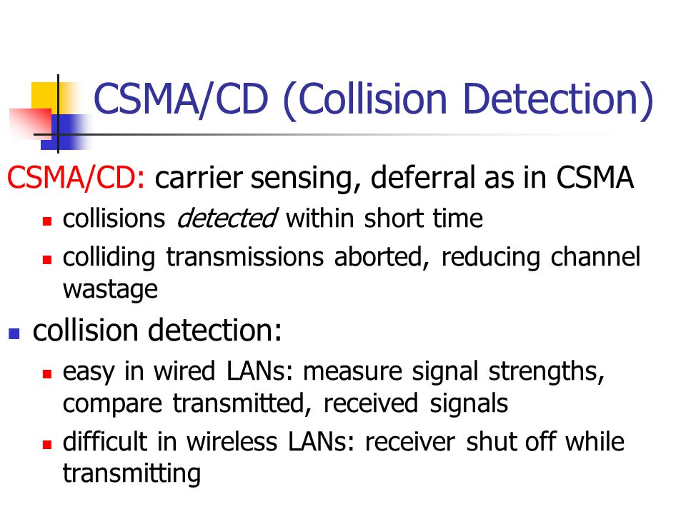 CSMA/CD (Collision Detection) CSMA/CD: carrier sensing, deferral as in CSMA collisions detected within short time colliding transmissions aborted, reducing channel wastage collision detection: easy in wired LANs: measure signal strengths, compare transmitted, received signals difficult in wireless LANs: receiver shut off while transmitting