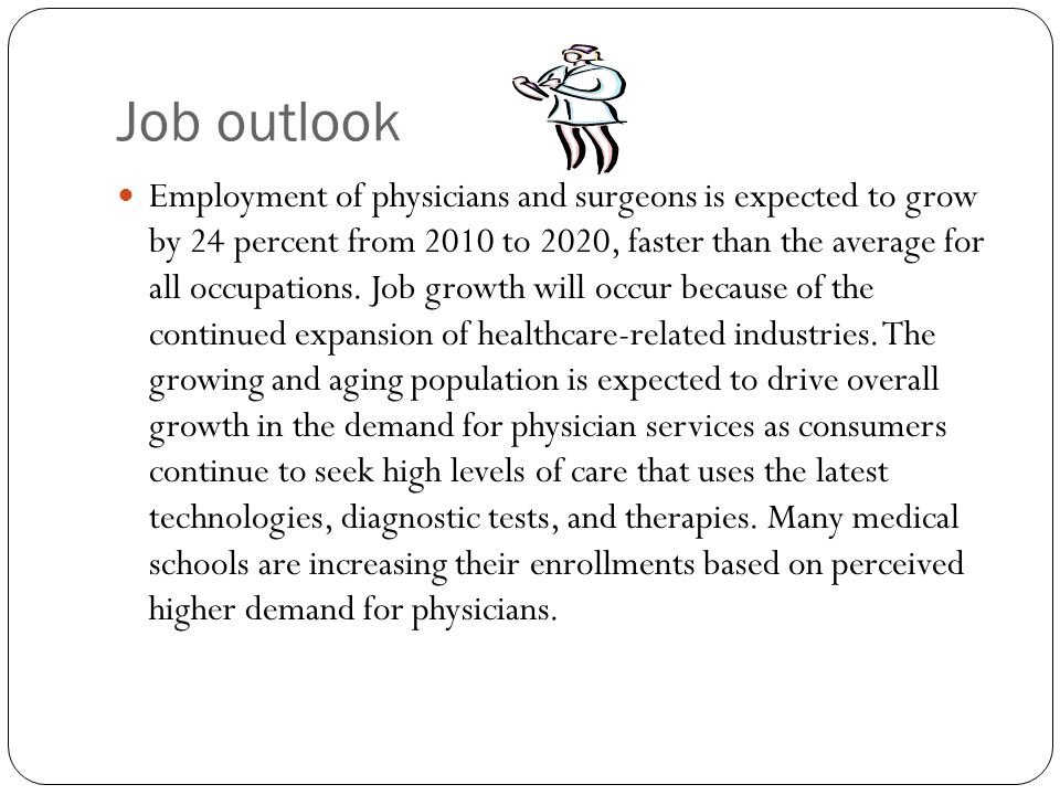 Job outlook Employment of physicians and surgeons is expected to grow by 24 percent from 2010 to 2020, faster than the average for all occupations.