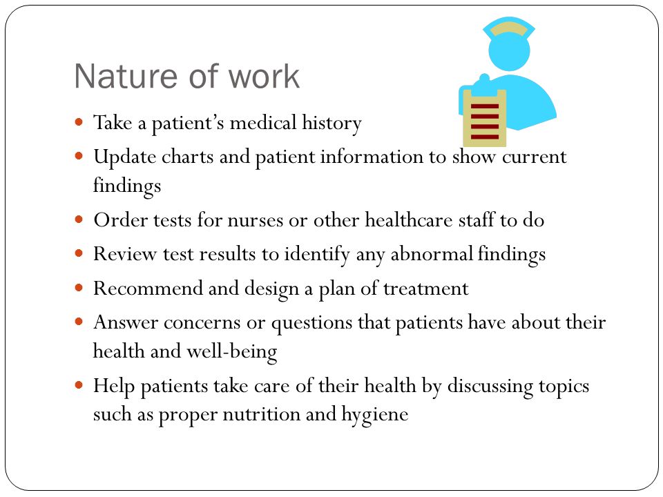 Nature of work Take a patient’s medical history Update charts and patient information to show current findings Order tests for nurses or other healthcare staff to do Review test results to identify any abnormal findings Recommend and design a plan of treatment Answer concerns or questions that patients have about their health and well-being Help patients take care of their health by discussing topics such as proper nutrition and hygiene