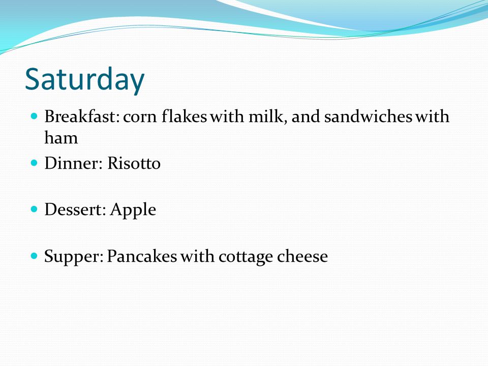 Saturday Breakfast: corn flakes with milk, and sandwiches with ham Dinner: Risotto Dessert: Apple Supper: Pancakes with cottage cheese