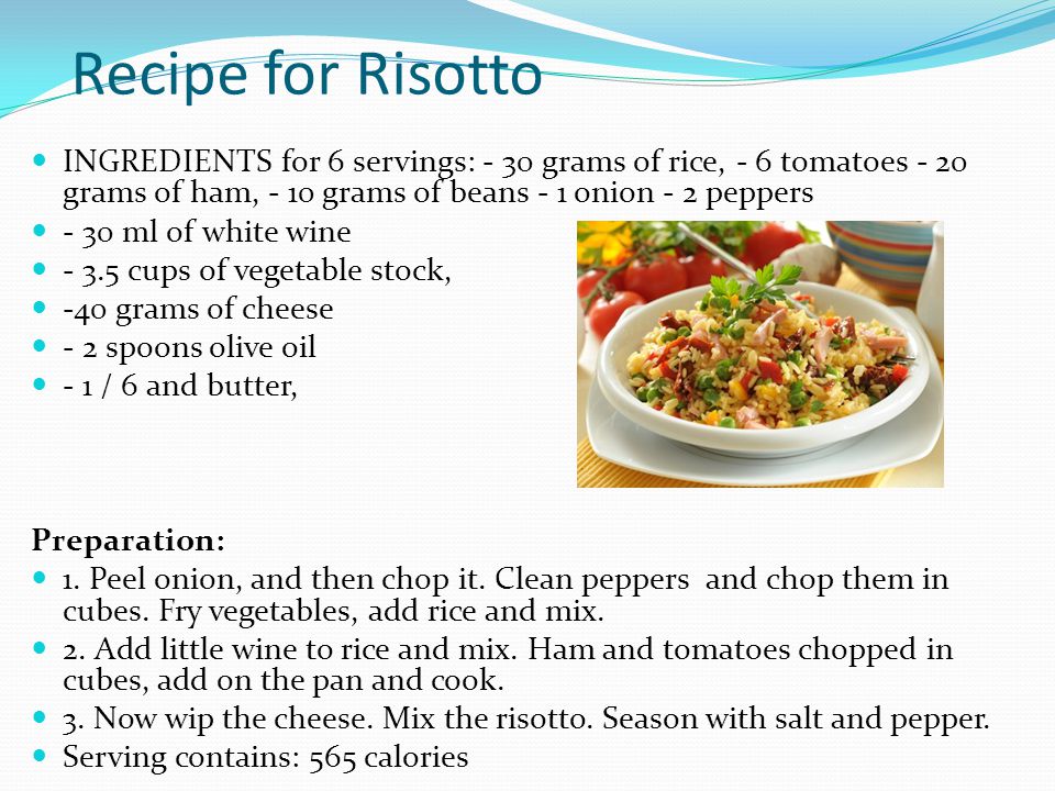 Recipe for Risotto INGREDIENTS for 6 servings: - 30 grams of rice, - 6 tomatoes - 20 grams of ham, - 10 grams of beans - 1 onion - 2 peppers - 30 ml of white wine cups of vegetable stock, -40 grams of cheese - 2 spoons olive oil - 1 / 6 and butter, Preparation: 1.