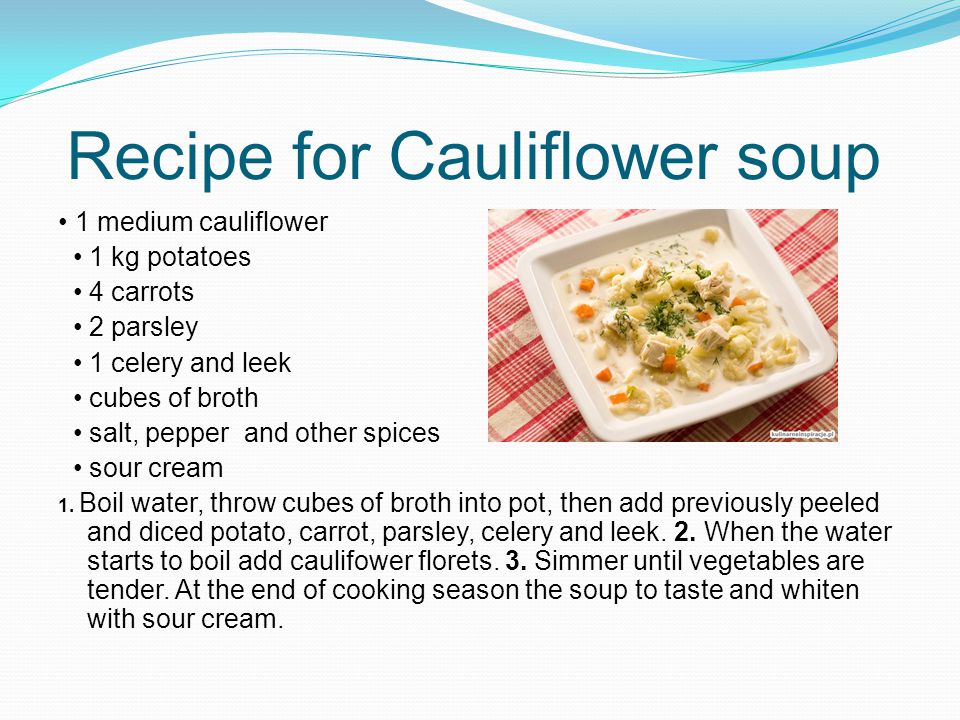Recipe for Cauliflower soup 1 medium cauliflower 1 kg potatoes 4 carrots 2 parsley 1 celery and leek cubes of broth salt, pepper and other spices sour cream 1.