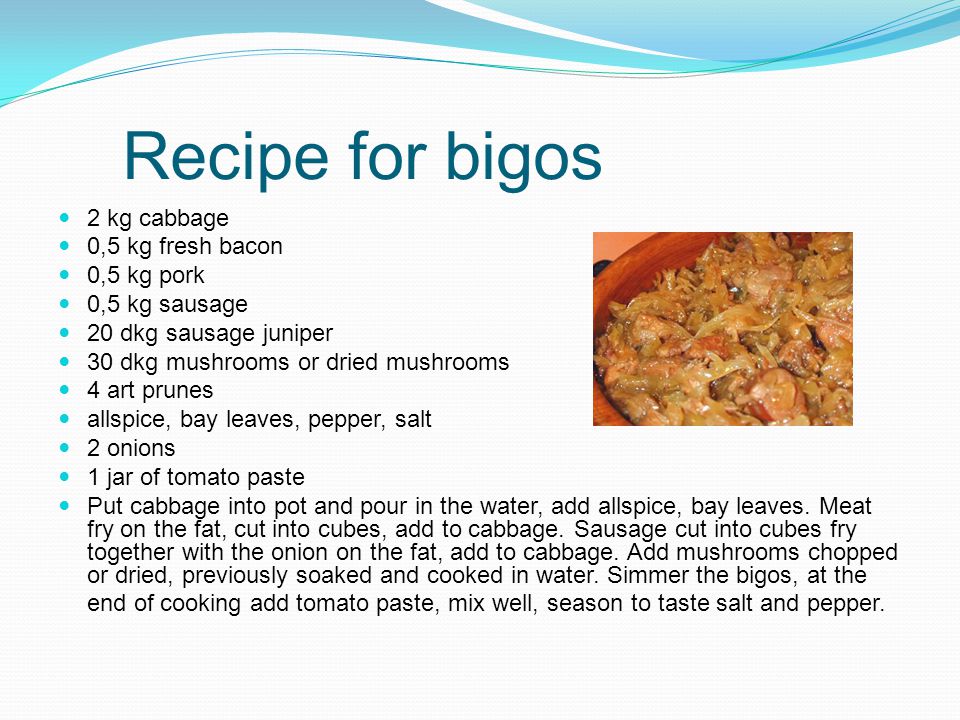 Recipe for bigos 2 kg cabbage 0,5 kg fresh bacon 0,5 kg pork 0,5 kg sausage 20 dkg sausage juniper 30 dkg mushrooms or dried mushrooms 4 art prunes allspice, bay leaves, pepper, salt 2 onions 1 jar of tomato paste Put cabbage into pot and pour in the water, add allspice, bay leaves.