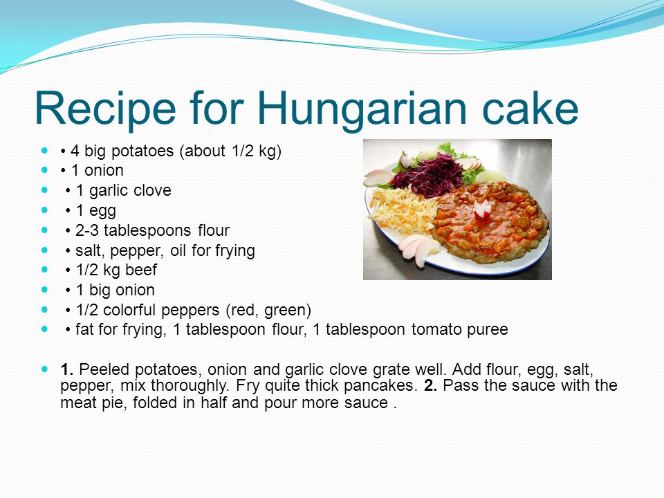 Recipe for Hungarian cake 4 big potatoes (about 1/2 kg) 1 onion 1 garlic clove 1 egg 2-3 tablespoons flour salt, pepper, oil for frying 1/2 kg beef 1 big onion 1/2 colorful peppers (red, green) fat for frying, 1 tablespoon flour, 1 tablespoon tomato puree 1.