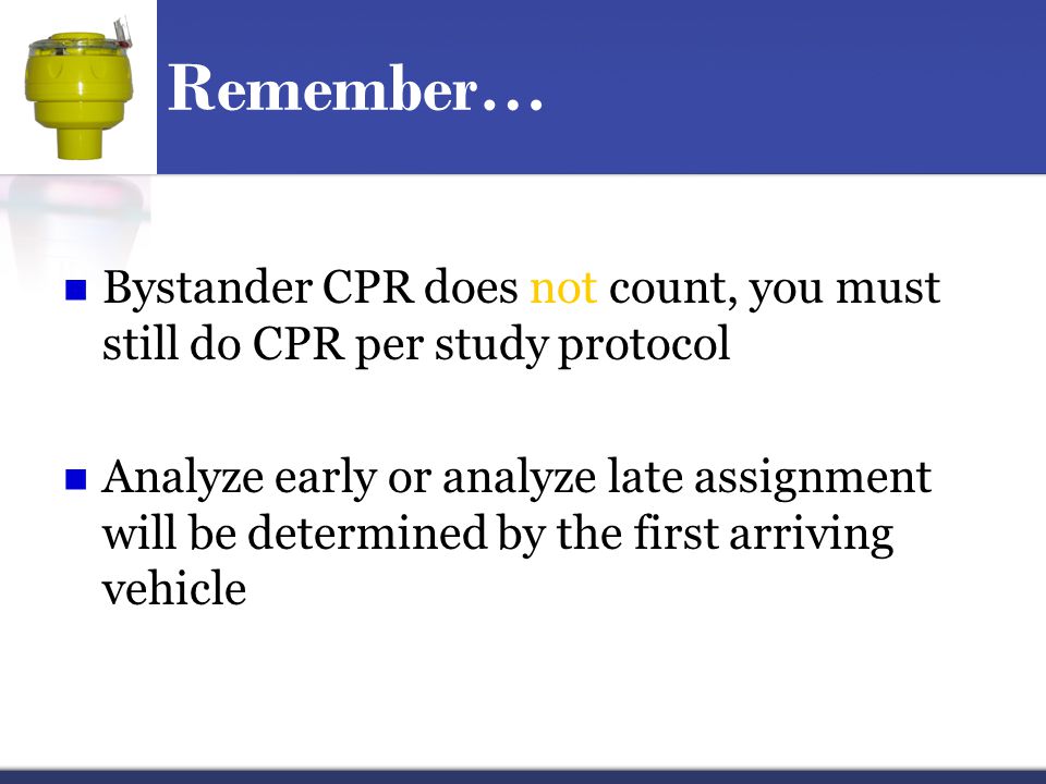 Remember… Bystander CPR does not count, you must still do CPR per study protocol Analyze early or analyze late assignment will be determined by the first arriving vehicle