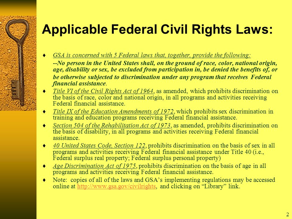 2 Applicable Federal Civil Rights Laws:  GSA is concerned with 5 Federal laws that, together, provide the following: --No person in the United States shall, on the ground of race, color, national origin, age, disability or sex, be excluded from participation in, be denied the benefits of, or be otherwise subjected to discrimination under any program that receives Federal financial assistance.