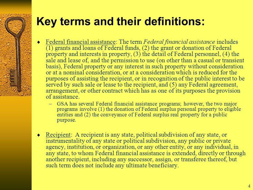 4 Key terms and their definitions:  Federal financial assistance: The term Federal financial assistance includes (1) grants and loans of Federal funds, (2) the grant or donation of Federal property and interests in property, (3) the detail of Federal personnel, (4) the sale and lease of, and the permission to use (on other than a casual or transient basis), Federal property or any interest in such property without consideration or at a nominal consideration, or at a consideration which is reduced for the purposes of assisting the recipient, or in recognition of the public interest to be served by such sale or lease to the recipient, and (5) any Federal agreement, arrangement, or other contract which has as one of its purposes the provision of assistance.