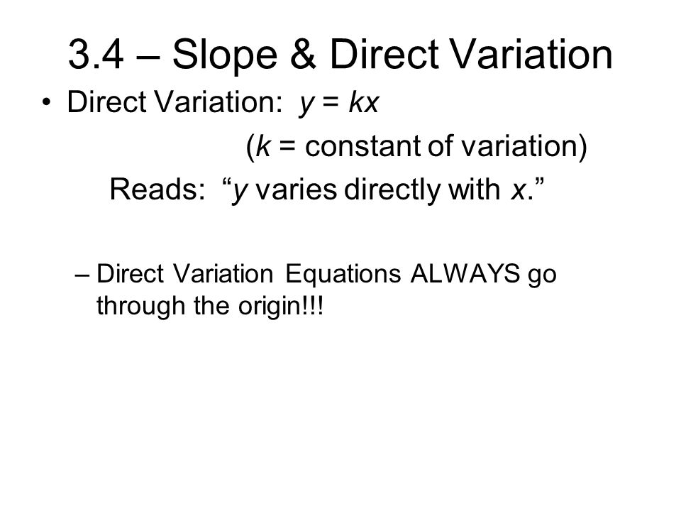3.4 – Slope & Direct Variation Direct Variation: y = kx (k = constant of variation) Reads: y varies directly with x. –Direct Variation Equations ALWAYS go through the origin!!!