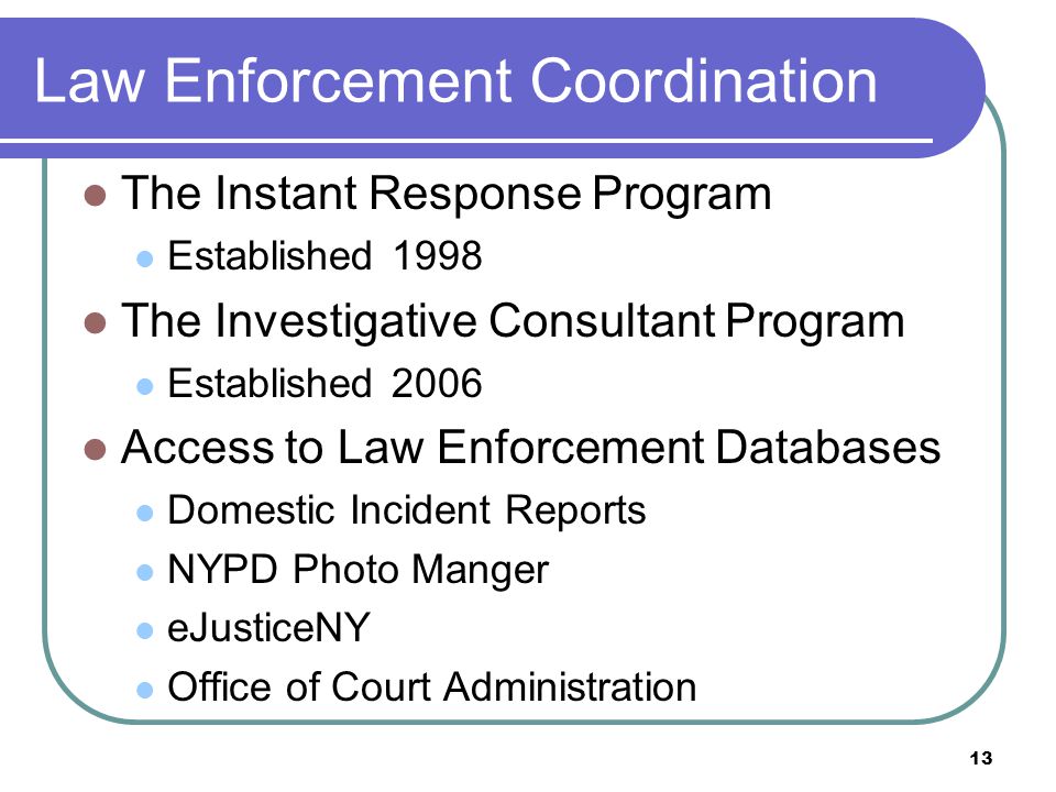 Law Enforcement Coordination The Instant Response Program Established 1998 The Investigative Consultant Program Established 2006 Access to Law Enforcement Databases Domestic Incident Reports NYPD Photo Manger eJusticeNY Office of Court Administration 13