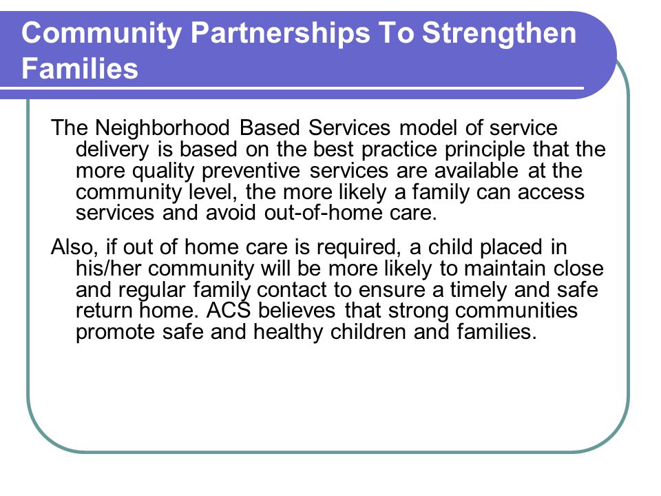 Community Partnerships To Strengthen Families The Neighborhood Based Services model of service delivery is based on the best practice principle that the more quality preventive services are available at the community level, the more likely a family can access services and avoid out-of-home care.