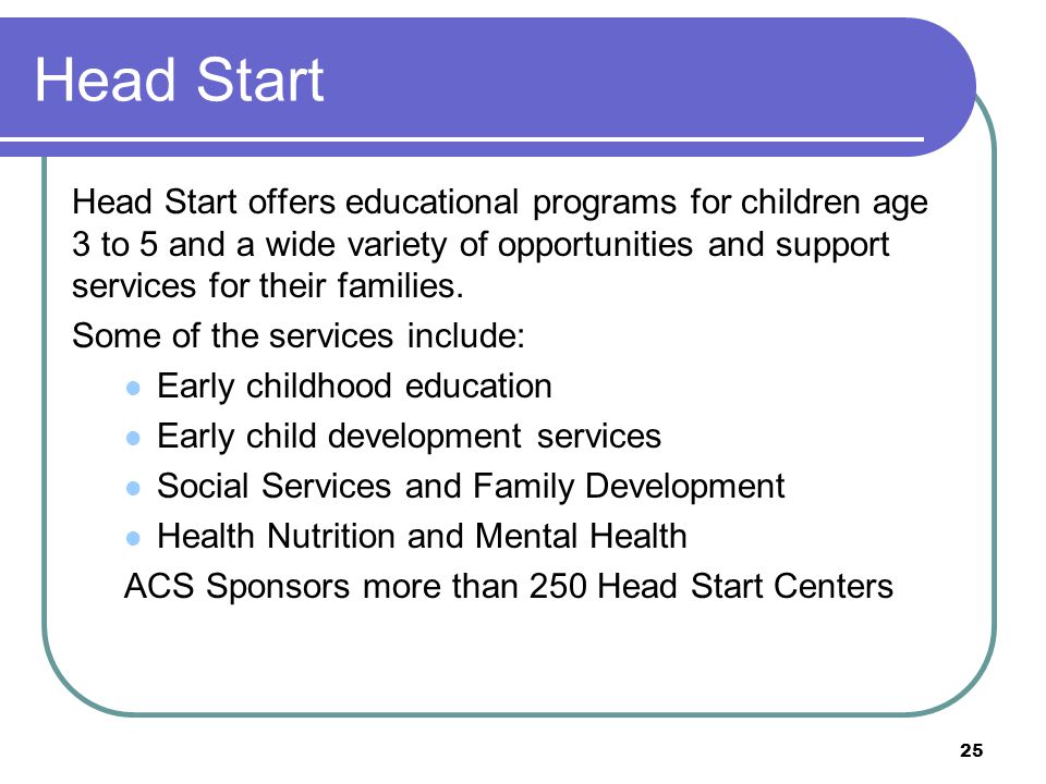 Head Start Head Start offers educational programs for children age 3 to 5 and a wide variety of opportunities and support services for their families.
