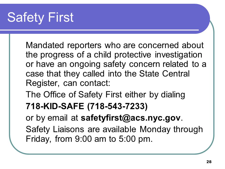 28 Safety First Mandated reporters who are concerned about the progress of a child protective investigation or have an ongoing safety concern related to a case that they called into the State Central Register, can contact: The Office of Safety First either by dialing 718-KID-SAFE ( ) or by  at