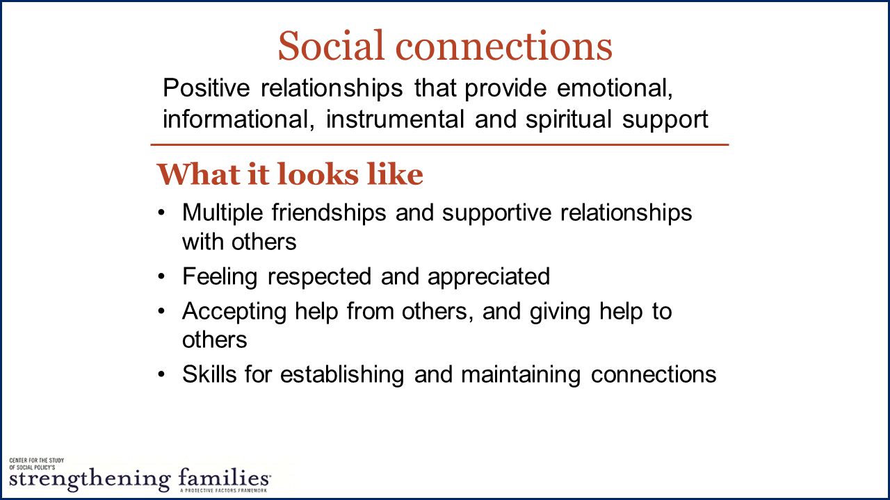 Social connections What it looks like Multiple friendships and supportive relationships with others Feeling respected and appreciated Accepting help from others, and giving help to others Skills for establishing and maintaining connections Positive relationships that provide emotional, informational, instrumental and spiritual support