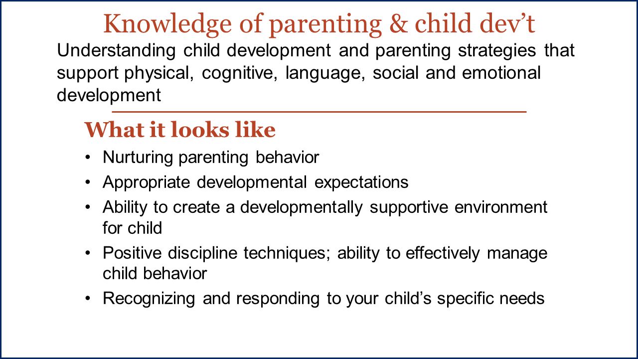 Knowledge of parenting & child dev’t What it looks like Nurturing parenting behavior Appropriate developmental expectations Ability to create a developmentally supportive environment for child Positive discipline techniques; ability to effectively manage child behavior Recognizing and responding to your child’s specific needs Understanding child development and parenting strategies that support physical, cognitive, language, social and emotional development