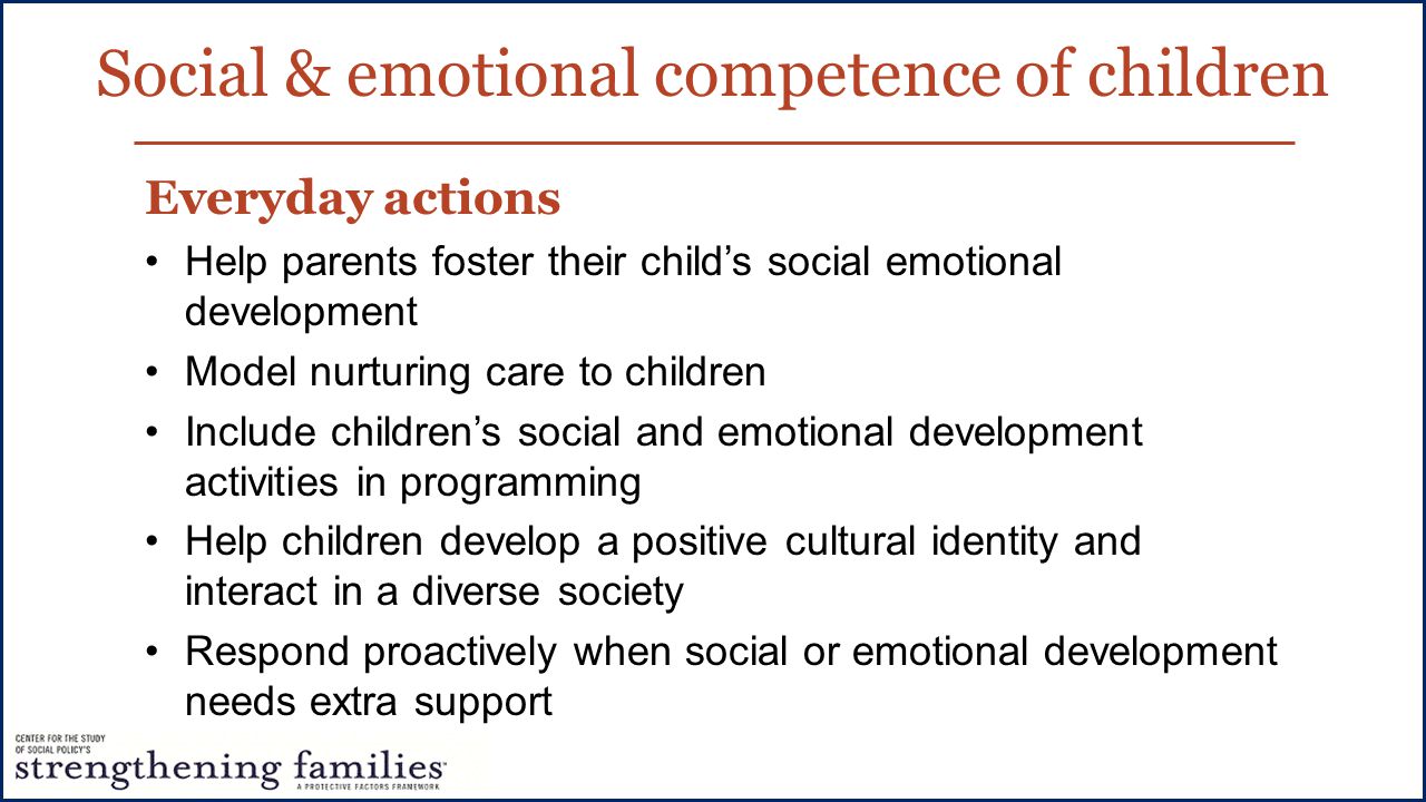 Social & emotional competence of children Everyday actions Help parents foster their child’s social emotional development Model nurturing care to children Include children’s social and emotional development activities in programming Help children develop a positive cultural identity and interact in a diverse society Respond proactively when social or emotional development needs extra support