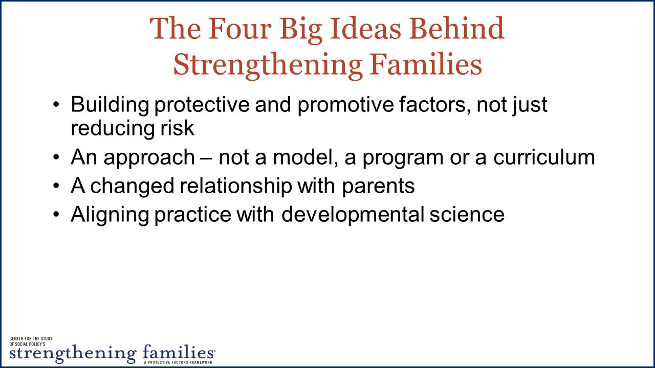 Building protective and promotive factors, not just reducing risk An approach – not a model, a program or a curriculum A changed relationship with parents Aligning practice with developmental science The Four Big Ideas Behind Strengthening Families