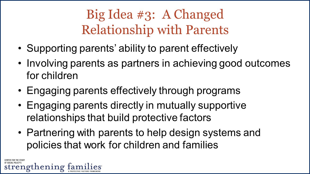 Big Idea #3: A Changed Relationship with Parents Supporting parents’ ability to parent effectively Involving parents as partners in achieving good outcomes for children Engaging parents effectively through programs Engaging parents directly in mutually supportive relationships that build protective factors Partnering with parents to help design systems and policies that work for children and families