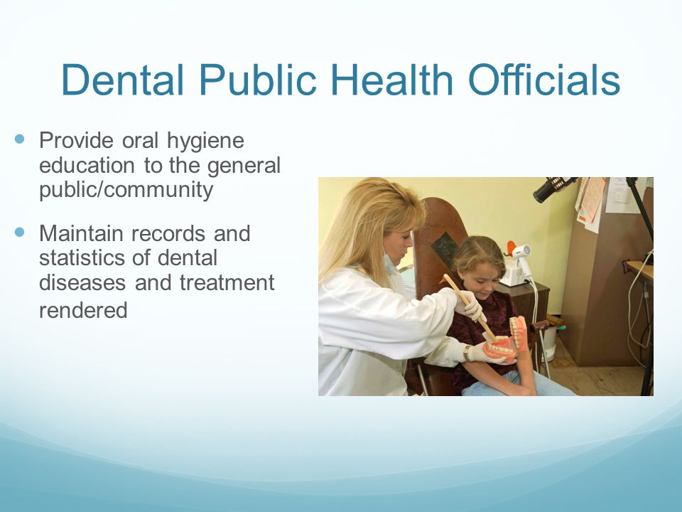 Dental Public Health Officials Provide oral hygiene education to the general public/community Maintain records and statistics of dental diseases and treatment rendered