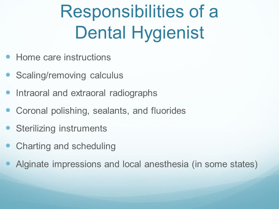 Responsibilities of a Dental Hygienist Home care instructions Scaling/removing calculus Intraoral and extraoral radiographs Coronal polishing, sealants, and fluorides Sterilizing instruments Charting and scheduling Alginate impressions and local anesthesia (in some states)