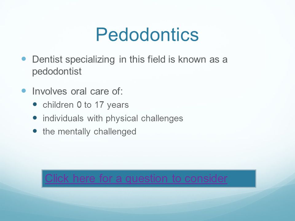 Pedodontics Dentist specializing in this field is known as a pedodontist Involves oral care of: children 0 to 17 years individuals with physical challenges the mentally challenged Click here for a question to consider