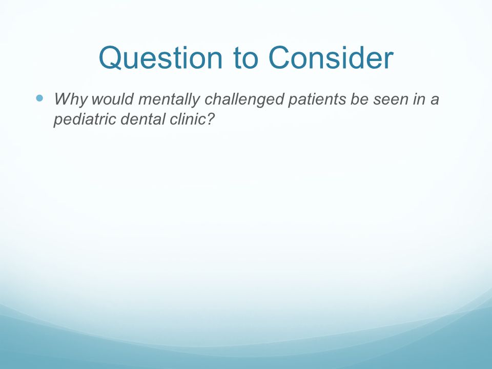 Question to Consider Why would mentally challenged patients be seen in a pediatric dental clinic
