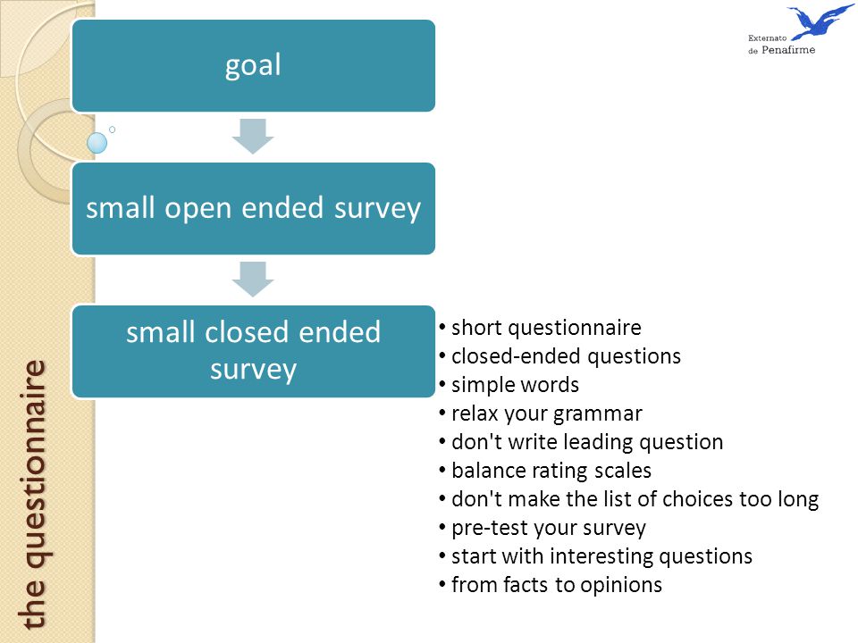 short questionnaire closed-ended questions simple words relax your grammar don t write leading question balance rating scales don t make the list of choices too long pre-test your survey start with interesting questions from facts to opinions the questionnaire goalsmall open ended survey small closed ended survey
