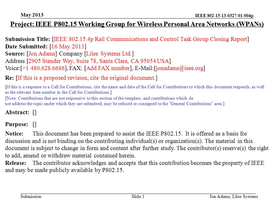 IEEE p Submission May 2013 Jon Adams, Lilee SystemsSlide 1 Project: IEEE P Working Group for Wireless Personal Area Networks (WPANs) Submission Title: [IEEE p Rail Communications and Control Task Group Closing Report] Date Submitted: [16 May 2013] Source: [Jon Adams] Company [Lilee Systems Ltd.] Address [2905 Stender Way, Suite 78, Santa Clara, CA USA] Voice:[ ], FAX: [Add FAX number], Re: [If this is a proposed revision, cite the original document.] [If this is a response to a Call for Contributions, cite the name and date of the Call for Contributions to which this document responds, as well as the relevant item number in the Call for Contributions.] [Note: Contributions that are not responsive to this section of the template, and contributions which do not address the topic under which they are submitted, may be refused or consigned to the General Contributions area.] Abstract:[] Purpose:[] Notice:This document has been prepared to assist the IEEE P