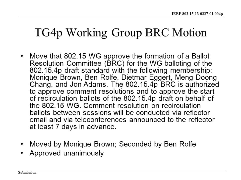 IEEE p Submission TG4p Working Group BRC Motion Move that WG approve the formation of a Ballot Resolution Committee (BRC) for the WG balloting of the p draft standard with the following membership: Monique Brown, Ben Rolfe, Dietmar Eggert, Meng-Doong Chang, and Jon Adams.