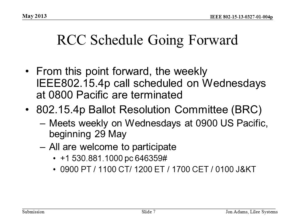 IEEE p Submission RCC Schedule Going Forward From this point forward, the weekly IEEE p call scheduled on Wednesdays at 0800 Pacific are terminated p Ballot Resolution Committee (BRC) –Meets weekly on Wednesdays at 0900 US Pacific, beginning 29 May –All are welcome to participate pc # 0900 PT / 1100 CT/ 1200 ET / 1700 CET / 0100 J&KT May 2013 Jon Adams, Lilee SystemsSlide 7