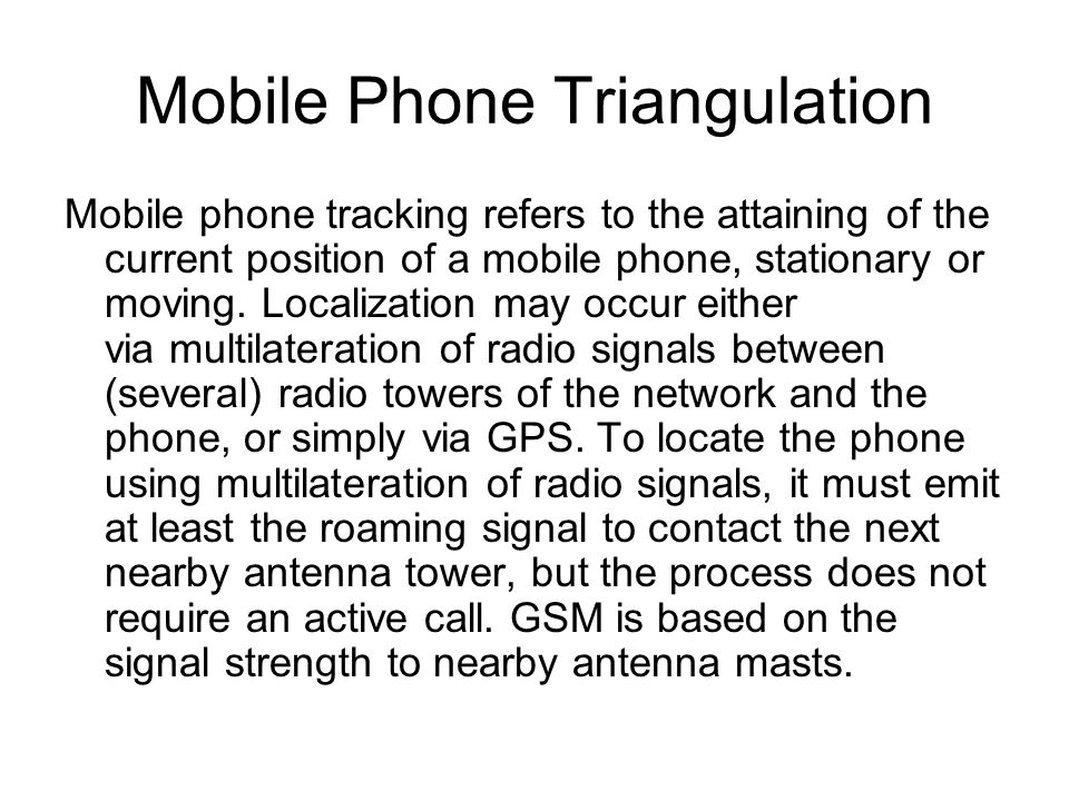 Mobile Phone Triangulation Mobile phone tracking refers to the attaining of the current position of a mobile phone, stationary or moving.