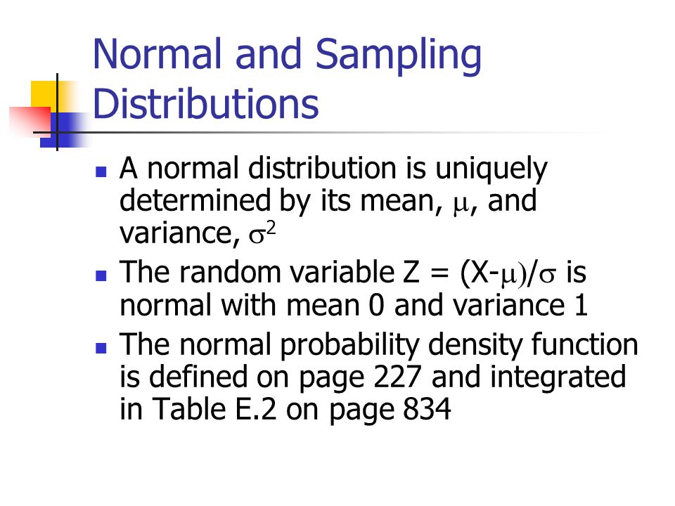 Normal and Sampling Distributions A normal distribution is uniquely determined by its mean, , and variance,  2 The random variable Z = (X-  /  is normal with mean 0 and variance 1 The normal probability density function is defined on page 227 and integrated in Table E.2 on page 834