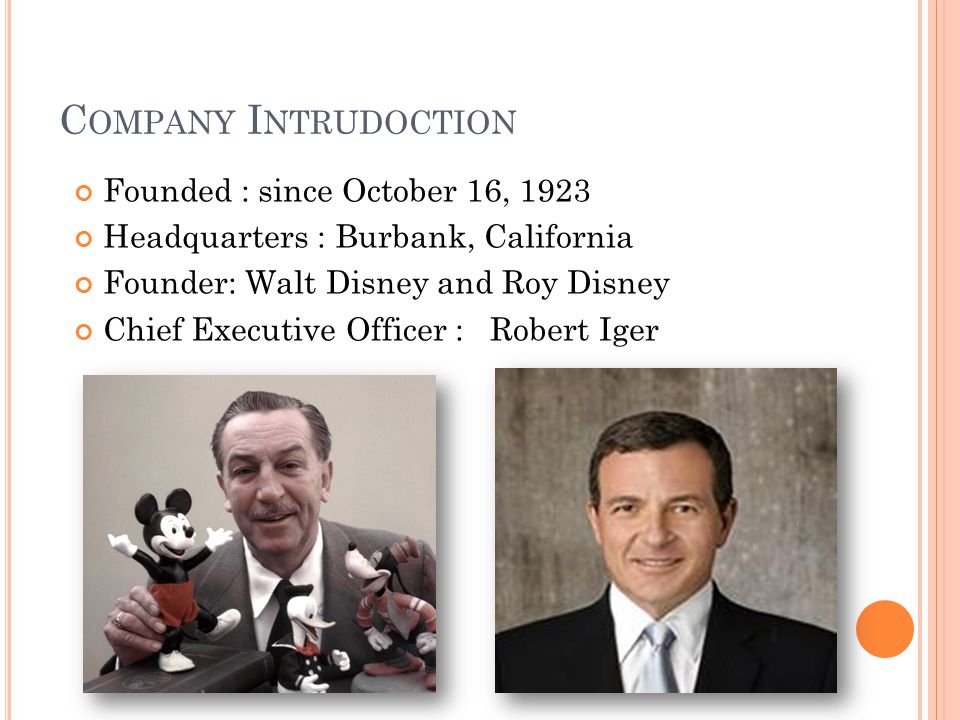 C OMPANY I NTRUDOCTION Founded : since October 16, 1923 Headquarters : Burbank, California Founder: Walt Disney and Roy Disney Chief Executive Officer : Robert Iger