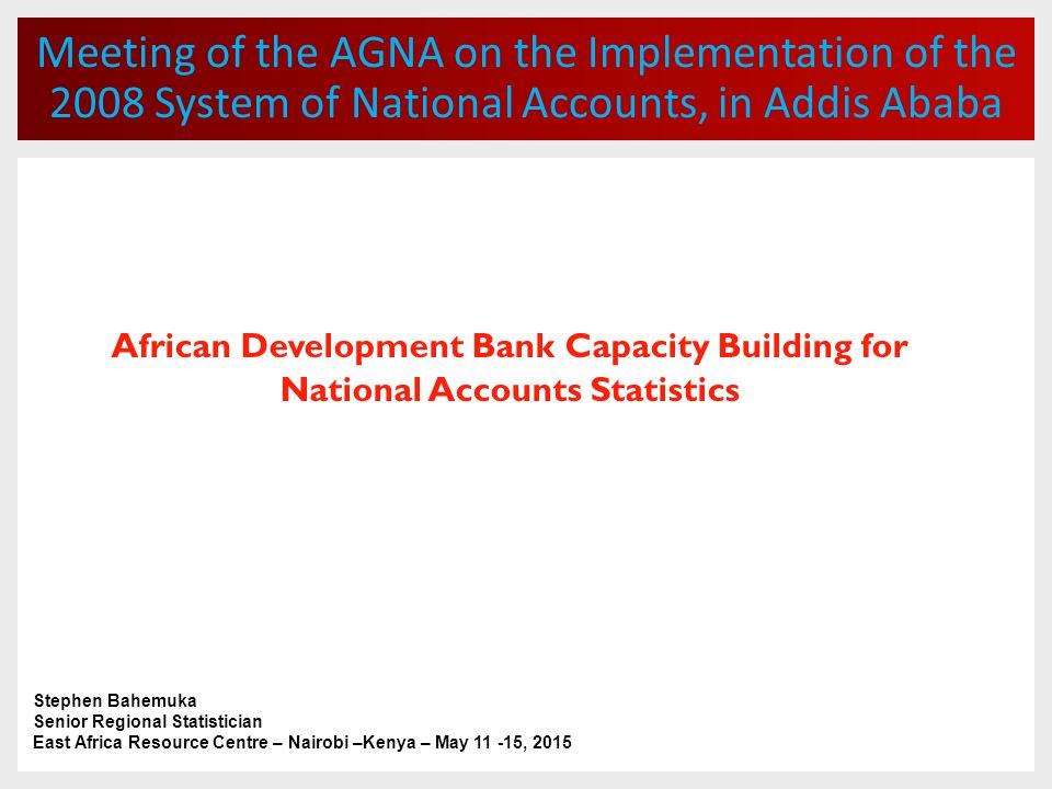Meeting of the AGNA on the Implementation of the 2008 System of National Accounts, in Addis Ababa African Development Bank Capacity Building for National Accounts Statistics Stephen Bahemuka Senior Regional Statistician East Africa Resource Centre – Nairobi –Kenya – May , 2015