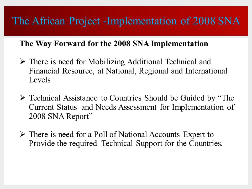 The African Project -Implementation of 2008 SNA The Way Forward for the 2008 SNA Implementation  There is need for Mobilizing Additional Technical and Financial Resource, at National, Regional and International Levels  Technical Assistance to Countries Should be Guided by The Current Status and Needs Assessment for Implementation of 2008 SNA Report  There is need for a Poll of National Accounts Expert to Provide the required Technical Support for the Countries.