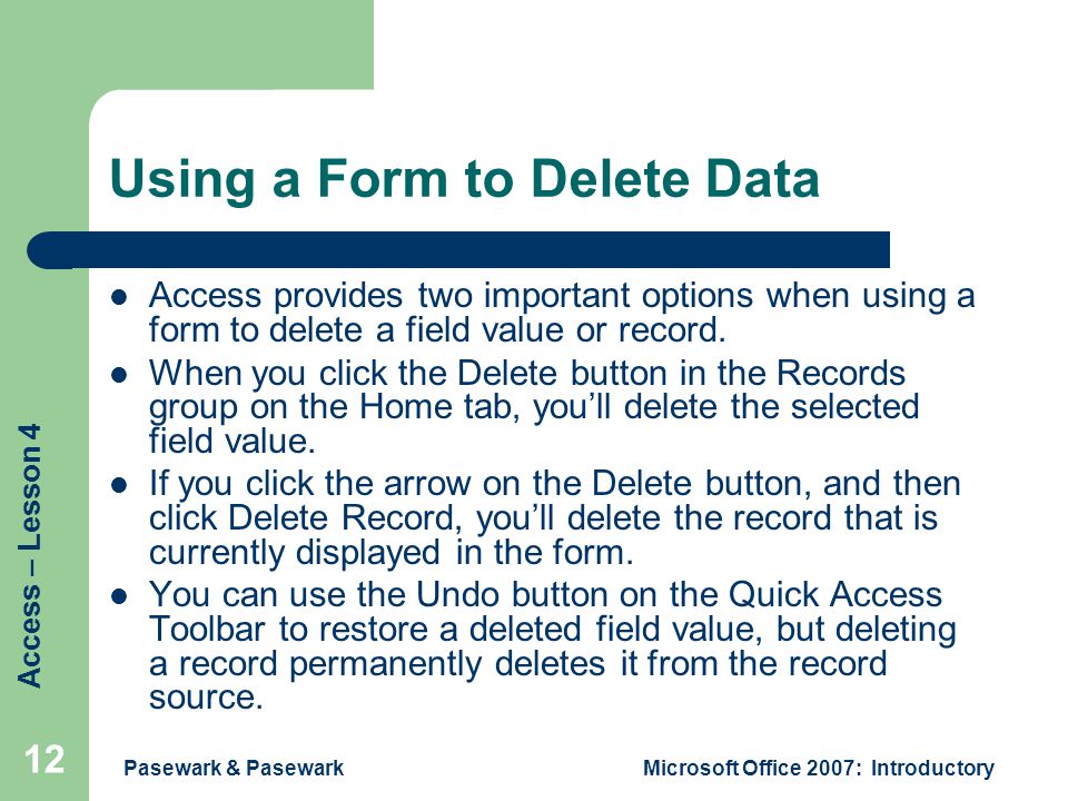 Access – Lesson 4 Pasewark & PasewarkMicrosoft Office 2007: Introductory 12 Using a Form to Delete Data Access provides two important options when using a form to delete a field value or record.