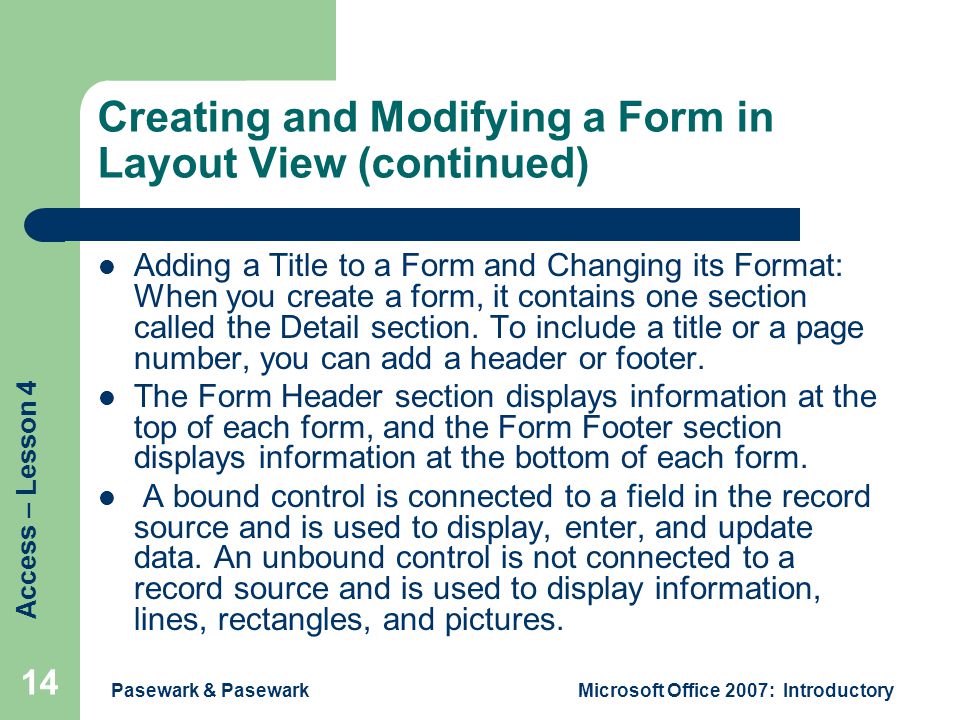 Access – Lesson 4 Pasewark & PasewarkMicrosoft Office 2007: Introductory 14 Creating and Modifying a Form in Layout View (continued) Adding a Title to a Form and Changing its Format: When you create a form, it contains one section called the Detail section.