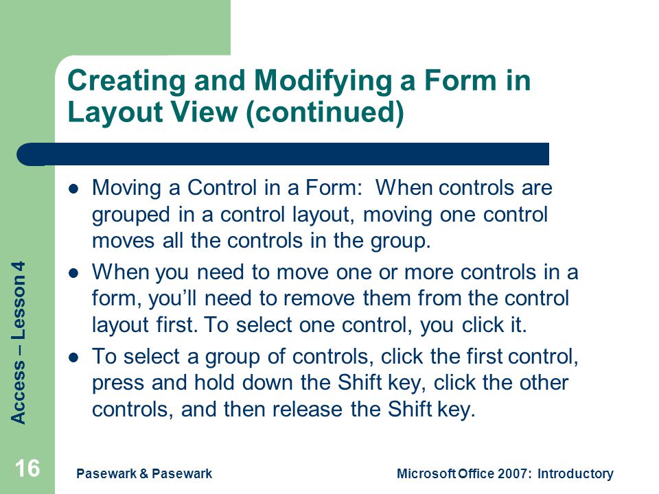 Access – Lesson 4 Pasewark & PasewarkMicrosoft Office 2007: Introductory 16 Creating and Modifying a Form in Layout View (continued) Moving a Control in a Form: When controls are grouped in a control layout, moving one control moves all the controls in the group.