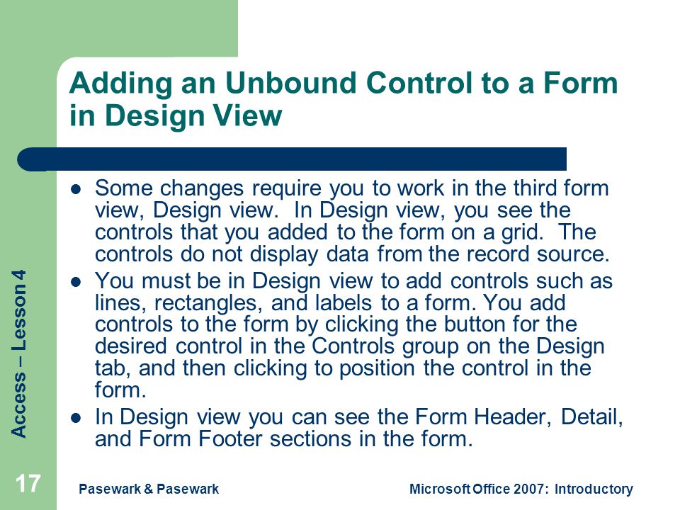 Access – Lesson 4 Pasewark & PasewarkMicrosoft Office 2007: Introductory 17 Adding an Unbound Control to a Form in Design View Some changes require you to work in the third form view, Design view.