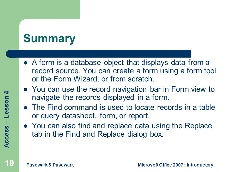 Access – Lesson 4 Pasewark & PasewarkMicrosoft Office 2007: Introductory 19 Summary A form is a database object that displays data from a record source.