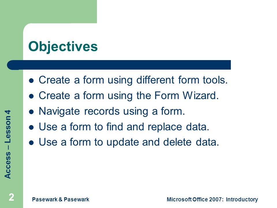 Access – Lesson 4 Pasewark & PasewarkMicrosoft Office 2007: Introductory 2 Objectives Create a form using different form tools.