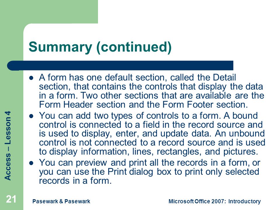 Access – Lesson 4 Pasewark & PasewarkMicrosoft Office 2007: Introductory 21 Summary (continued) A form has one default section, called the Detail section, that contains the controls that display the data in a form.