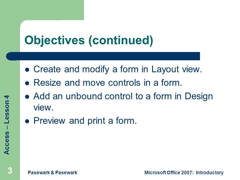 Access – Lesson 4 Pasewark & PasewarkMicrosoft Office 2007: Introductory 3 Objectives (continued) Create and modify a form in Layout view.