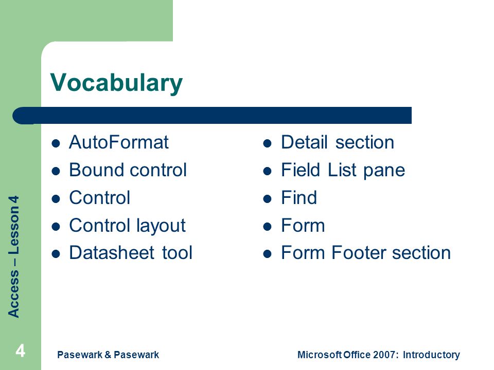 Access – Lesson 4 Pasewark & PasewarkMicrosoft Office 2007: Introductory 4 Vocabulary AutoFormat Bound control Control Control layout Datasheet tool Detail section Field List pane Find Form Form Footer section